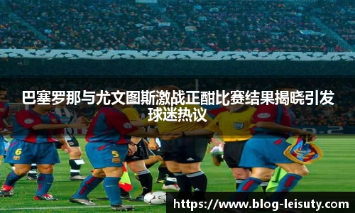 巴塞罗那与尤文图斯激战正酣比赛结果揭晓引发球迷热议