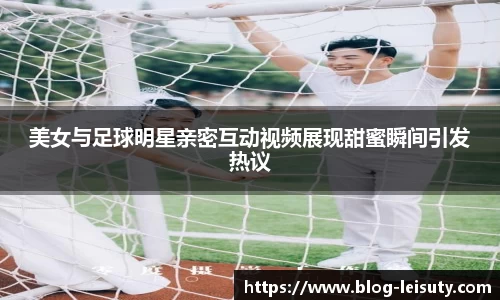 美女与足球明星亲密互动视频展现甜蜜瞬间引发热议