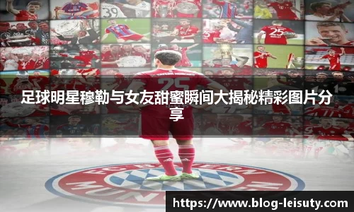 足球明星穆勒与女友甜蜜瞬间大揭秘精彩图片分享