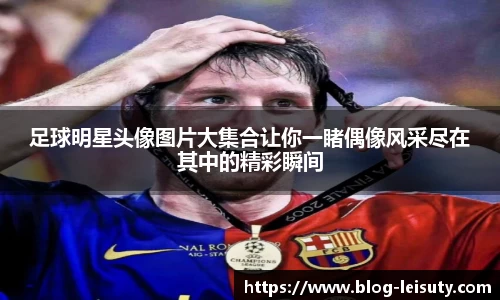 足球明星头像图片大集合让你一睹偶像风采尽在其中的精彩瞬间